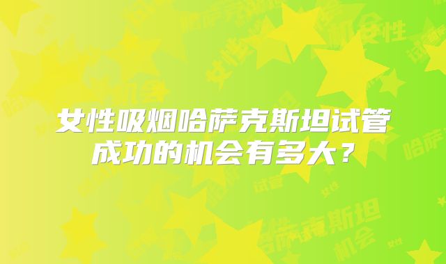 女性吸烟哈萨克斯坦试管成功的机会有多大？