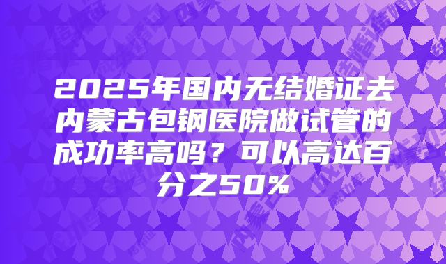 2025年国内无结婚证去内蒙古包钢医院做试管的成功率高吗？可以高达百分之50%
