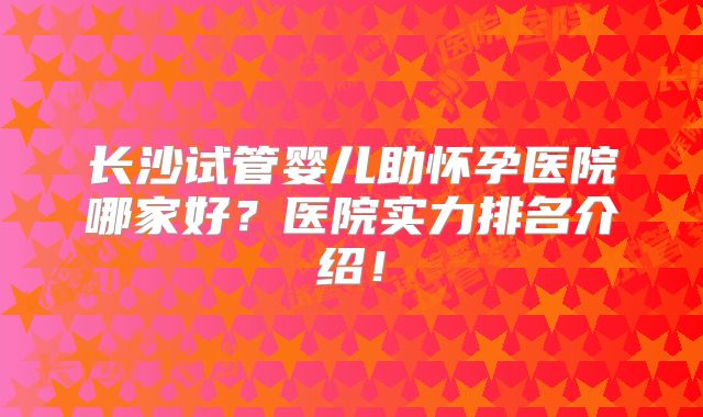长沙试管婴儿助怀孕医院哪家好？医院实力排名介绍！
