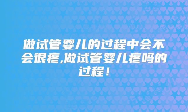 做试管婴儿的过程中会不会很疼,做试管婴儿疼吗的过程！