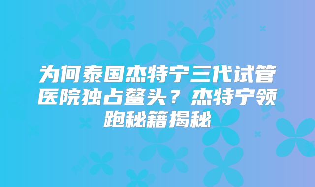 为何泰国杰特宁三代试管医院独占鳌头？杰特宁领跑秘籍揭秘