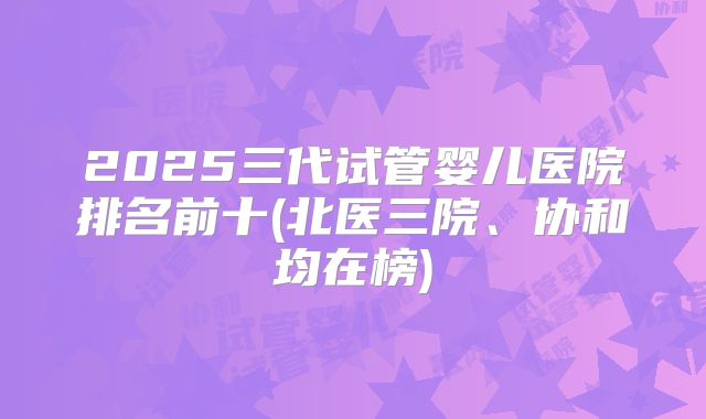 2025三代试管婴儿医院排名前十(北医三院、协和均在榜)