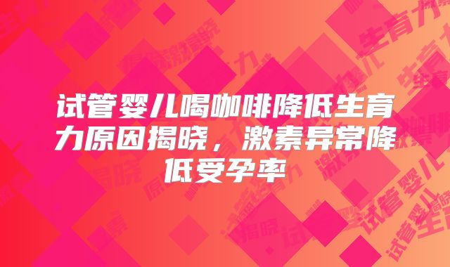 试管婴儿喝咖啡降低生育力原因揭晓,激素异常降低受孕率