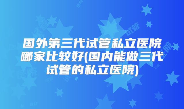 国外第三代试管私立医院哪家比较好(国内能做三代试管的私立医院)