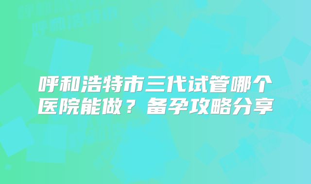 呼和浩特市三代试管哪个医院能做?备孕攻略分享