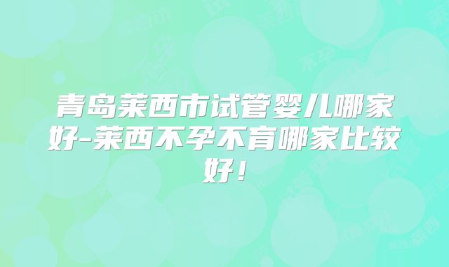 青岛莱西市试管婴儿哪家好-莱西不孕不育哪家比较好！