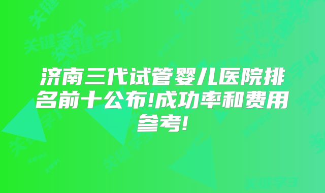 济南三代试管婴儿医院排名前十公布!成功率和费用参考!