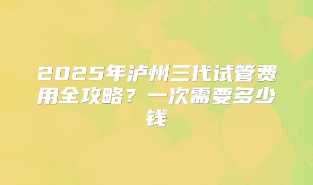 2025年泸州三代试管费用全攻略？一次需要多少钱
