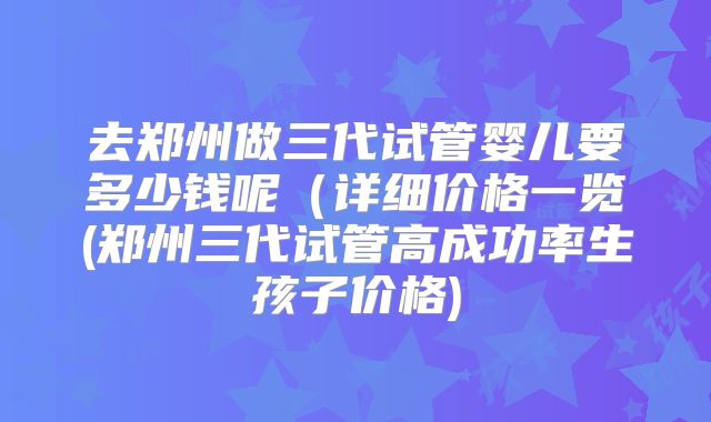 去郑州做三代试管婴儿要多少钱呢(详细价格一览(郑州三代试管高成功率生孩子价格)
