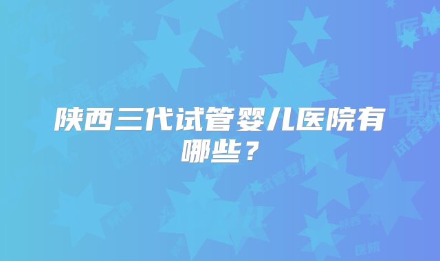 陕西三代试管婴儿医院有哪些？