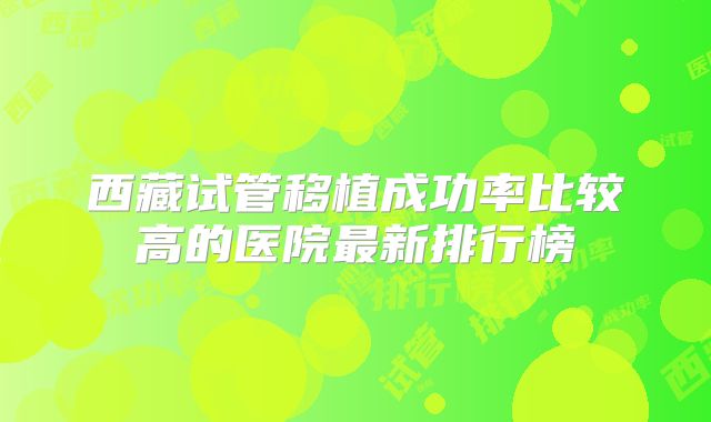 西藏试管移植成功率比较高的医院最新排行榜