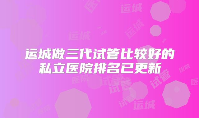 运城做三代试管比较好的私立医院排名已更新