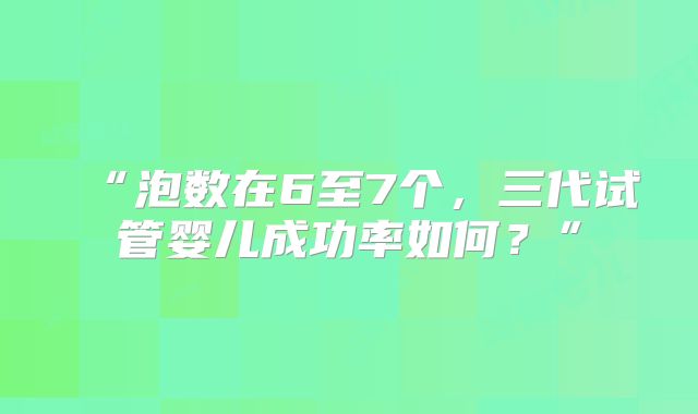 “泡数在6至7个，三代试管婴儿成功率如何？”