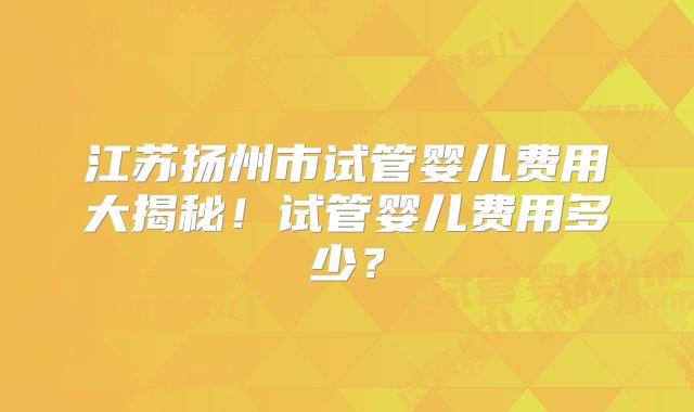 江苏扬州市试管婴儿费用大揭秘!试管婴儿费用多少?