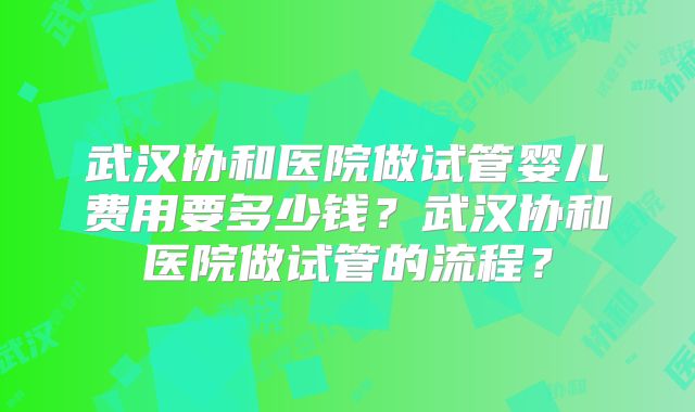 武汉协和医院做试管婴儿费用要多少钱?武汉协和医院做试管的流程?