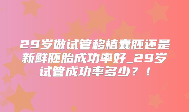 29岁做试管移植囊胚还是新鲜胚胎成功率好_29岁试管成功率多少？！