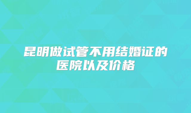昆明做试管不用结婚证的医院以及价格
