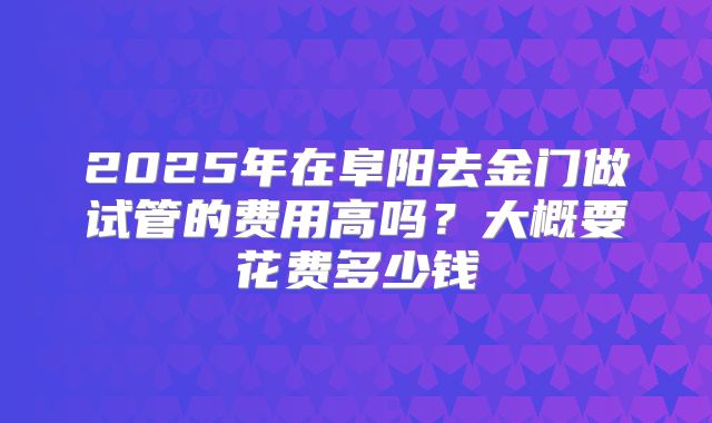 2025年在阜阳去金门做试管的费用高吗？大概要花费多少钱
