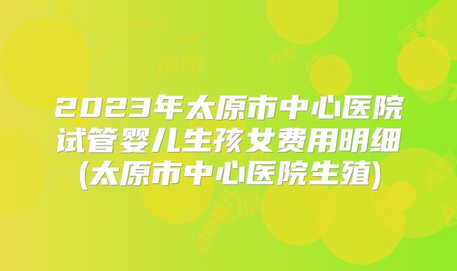 2023年太原市中心医院试管婴儿生孩女费用明细(太原市中心医院生殖)