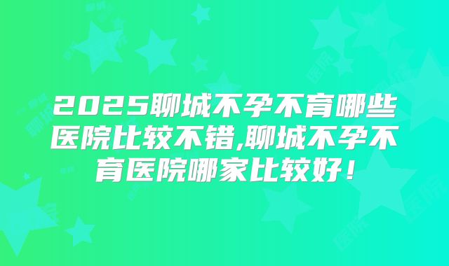 2025聊城不孕不育哪些医院比较不错,聊城不孕不育医院哪家比较好！