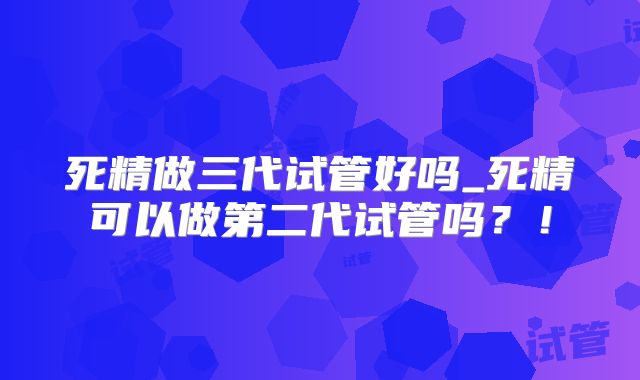 死精做三代试管好吗_死精可以做第二代试管吗?!