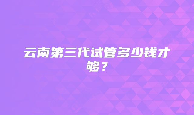 云南第三代试管多少钱才够？