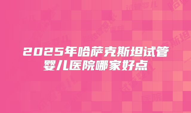 2025年哈萨克斯坦试管婴儿医院哪家好点