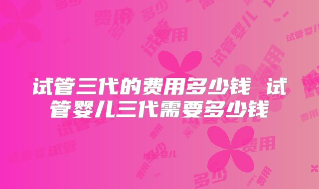 试管三代的费用多少钱 试管婴儿三代需要多少钱