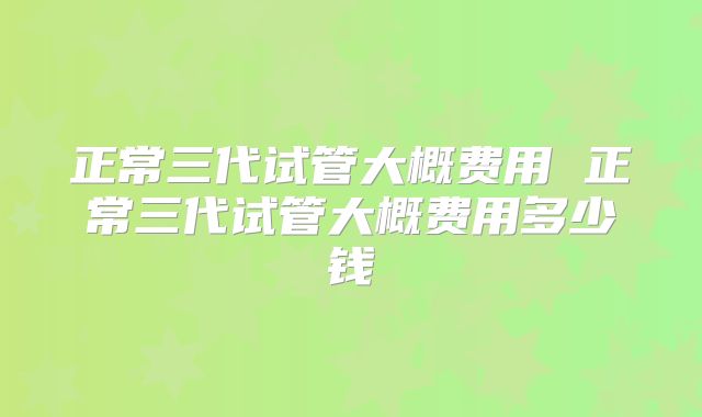 正常三代试管大概费用 正常三代试管大概费用多少钱