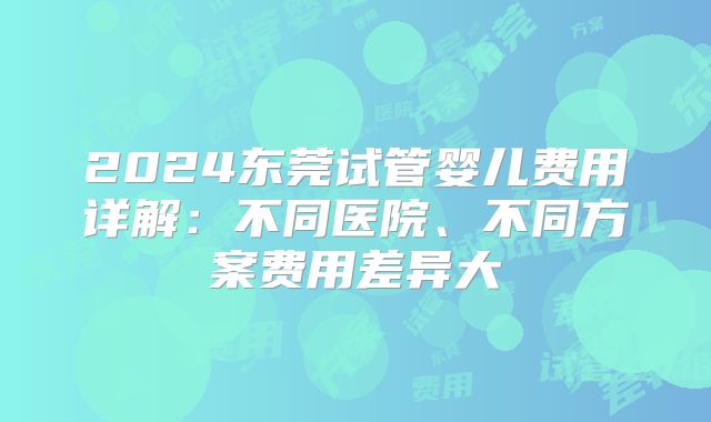 2024东莞试管婴儿费用详解：不同医院、不同方案费用差异大
