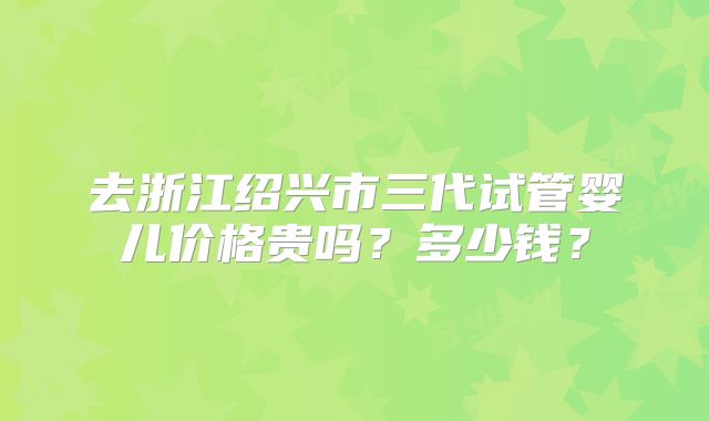 去浙江绍兴市三代试管婴儿价格贵吗?多少钱?