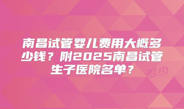 南昌试管婴儿费用大概多少钱？附2025南昌试管生子医院名单？