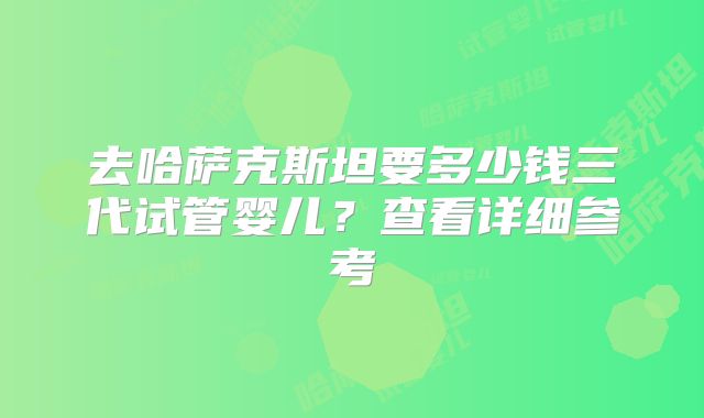 去哈萨克斯坦要多少钱三代试管婴儿？查看详细参考