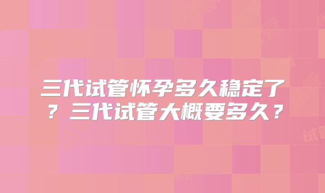 三代试管怀孕多久稳定了？三代试管大概要多久？
