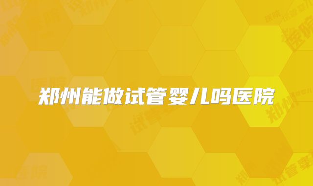 郑州能做试管婴儿吗医院