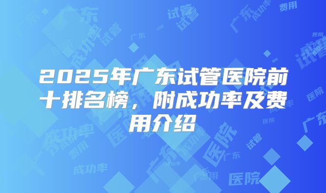 2025年广东试管医院前十排名榜，附成功率及费用介绍