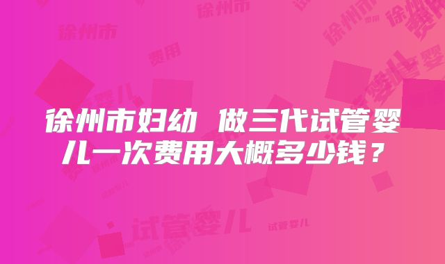 徐州市妇幼 做三代试管婴儿一次费用大概多少钱？