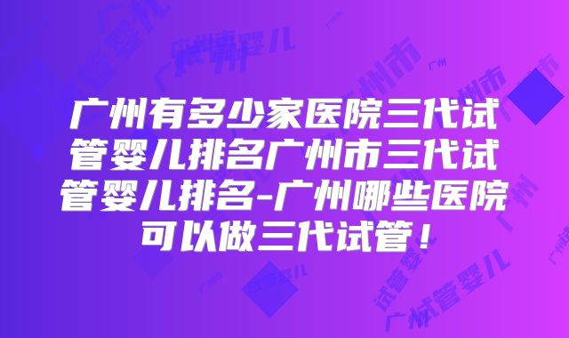 广州有多少家医院三代试管婴儿排名广州市三代试管婴儿排名-广州哪些医院可以做三代试管!
