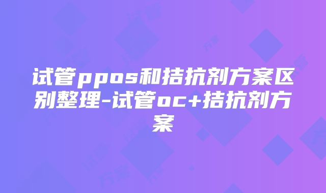 试管ppos和拮抗剂方案区别整理-试管oc+拮抗剂方案