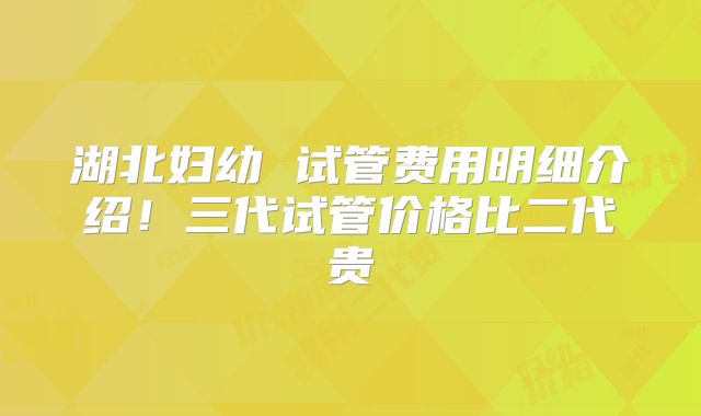 湖北妇幼 试管费用明细介绍！三代试管价格比二代贵