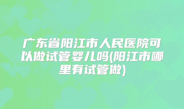 广东省阳江市人民医院可以做试管婴儿吗(阳江市哪里有试管做)