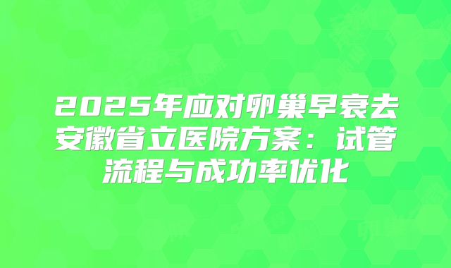2025年应对卵巢早衰去安徽省立医院方案：试管流程与成功率优化