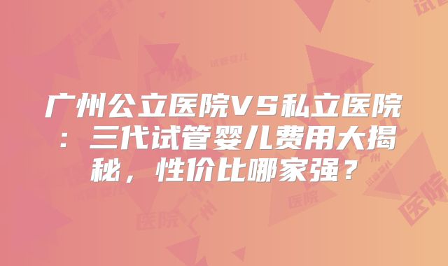 广州公立医院VS私立医院：三代试管婴儿费用大揭秘，性价比哪家强？
