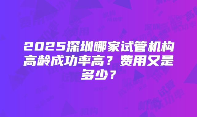 2025深圳哪家试管机构高龄成功率高？费用又是多少？