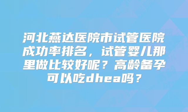 河北燕达医院市试管医院成功率排名，试管婴儿那里做比较好呢？高龄备孕可以吃dhea吗？