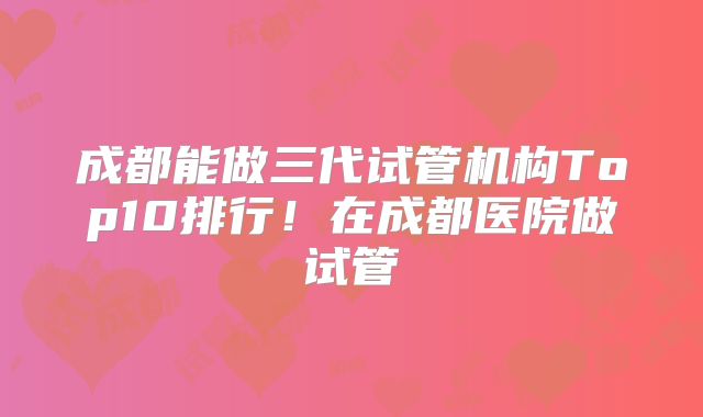 成都能做三代试管机构Top10排行！在成都医院做试管