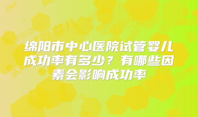 绵阳市中心医院试管婴儿成功率有多少？有哪些因素会影响成功率