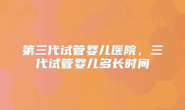 第三代试管婴儿医院，三代试管婴儿多长时间