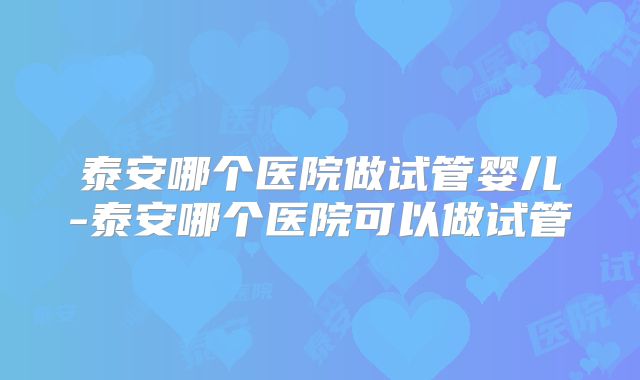 泰安哪个医院做试管婴儿-泰安哪个医院可以做试管