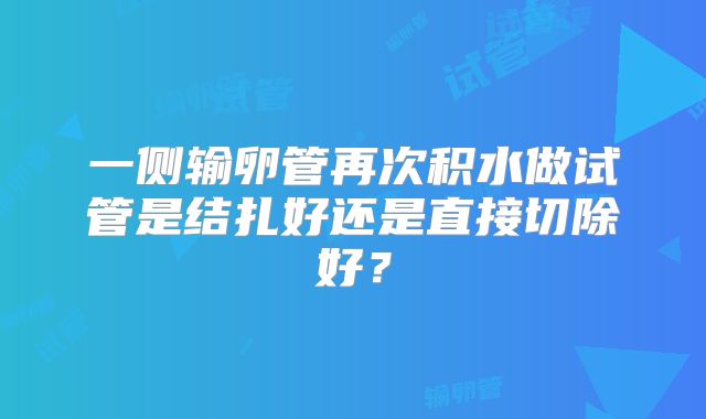 一侧输卵管再次积水做试管是结扎好还是直接切除好?